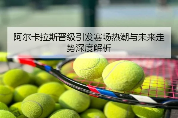 阿尔卡拉斯晋级引发赛场热潮与未来走势深度解析