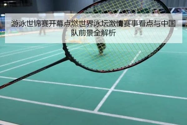 游泳世锦赛开幕点燃世界泳坛激情赛事看点与中国队前景全解析