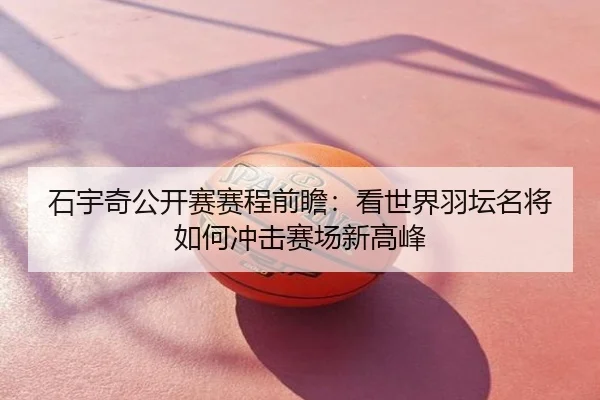 石宇奇公开赛赛程前瞻：看世界羽坛名将如何冲击赛场新高峰