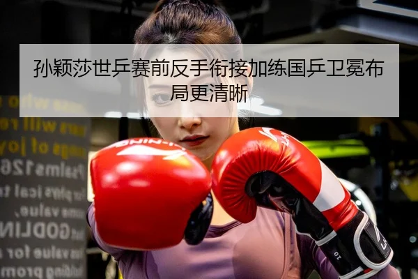 孙颖莎世乒赛前反手衔接加练国乒卫冕布局更清晰