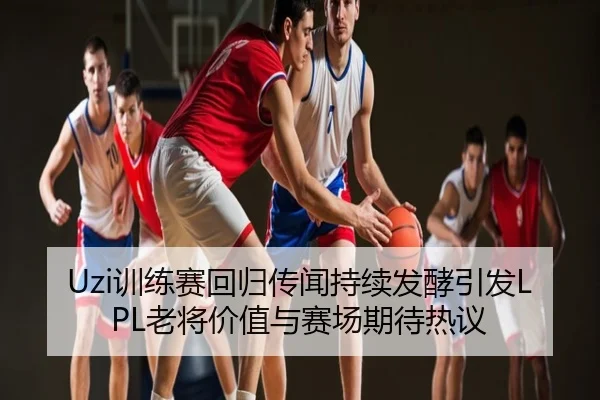 Uzi训练赛回归传闻持续发酵引发LPL老将价值与赛场期待热议
