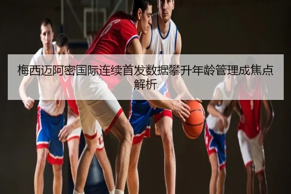 梅西迈阿密国际连续首发数据攀升年龄管理成焦点解析