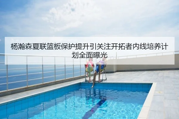 杨瀚森夏联篮板保护提升引关注开拓者内线培养计划全面曝光