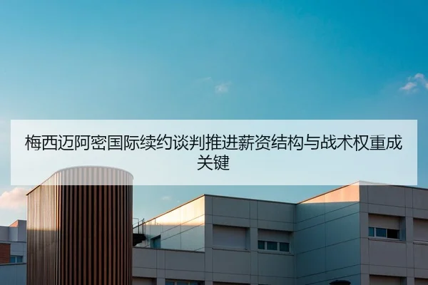 梅西迈阿密国际续约谈判推进薪资结构与战术权重成关键