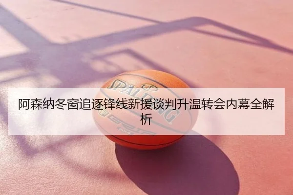 阿森纳冬窗追逐锋线新援谈判升温转会内幕全解析